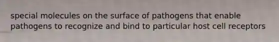 special molecules on the surface of pathogens that enable pathogens to recognize and bind to particular host cell receptors