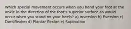 Which special movement occurs when you bend your foot at the ankle in the direction of the foot's superior surface as would occur when you stand on your heels? a) Inversion b) Eversion c) Dorsiflexion d) Plantar flexion e) Supination