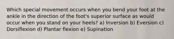 Which special movement occurs when you bend your foot at the ankle in the direction of the foot's superior surface as would occur when you stand on your heels? a) Inversion b) Eversion c) Dorsiflexion d) Plantar flexion e) Supination