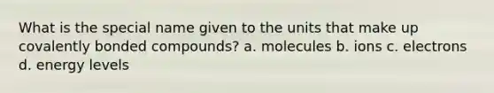 What is the special name given to the units that make up covalently bonded compounds? a. molecules b. ions c. electrons d. energy levels