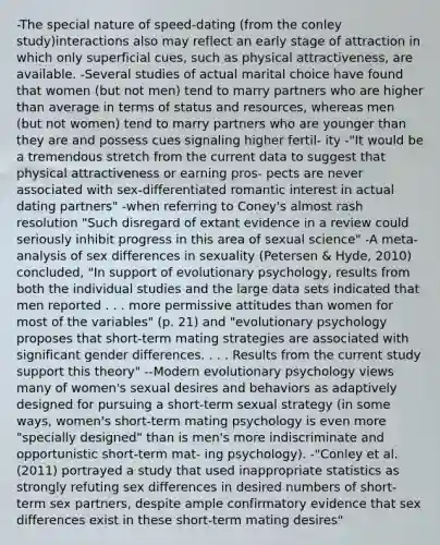 -The special nature of speed-dating (from the conley study)interactions also may reflect an early stage of attraction in which only superficial cues, such as physical attractiveness, are available. -Several studies of actual marital choice have found that women (but not men) tend to marry partners who are higher than average in terms of status and resources, whereas men (but not women) tend to marry partners who are younger than they are and possess cues signaling higher fertil- ity -"It would be a tremendous stretch from the current data to suggest that physical attractiveness or earning pros- pects are never associated with sex-differentiated romantic interest in actual dating partners" -when referring to Coney's almost rash resolution "Such disregard of extant evidence in a review could seriously inhibit progress in this area of sexual science" -A meta-analysis of sex differences in sexuality (Petersen & Hyde, 2010) concluded, "In support of evolutionary psychology, results from both the individual studies and the large data sets indicated that men reported . . . more permissive attitudes than women for most of the variables" (p. 21) and "evolutionary psychology proposes that short-term mating strategies are associated with significant gender differences. . . . Results from the current study support this theory" --Modern evolutionary psychology views many of women's sexual desires and behaviors as adaptively designed for pursuing a short-term sexual strategy (in some ways, women's short-term mating psychology is even more "specially designed" than is men's more indiscriminate and opportunistic short-term mat- ing psychology). -"Conley et al. (2011) portrayed a study that used inappropriate statistics as strongly refuting sex differences in desired numbers of short- term sex partners, despite ample confirmatory evidence that sex differences exist in these short-term mating desires"