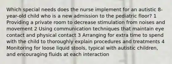 Which special needs does the nurse implement for an autistic 8-year-old child who is a new admission to the pediatric floor? 1 Providing a private room to decrease stimulation from noises and movement 2 Using communication techniques that maintain eye contact and physical contact 3 Arranging for extra time to spend with the child to thoroughly explain procedures and treatments 4 Monitoring for loose liquid stools, typical with autistic children, and encouraging fluids at each interaction