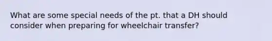 What are some special needs of the pt. that a DH should consider when preparing for wheelchair transfer?