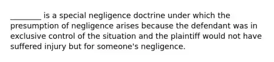 ________ is a special negligence doctrine under which the presumption of negligence arises because the defendant was in exclusive control of the situation and the plaintiff would not have suffered injury but for someone's negligence.