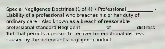 Special Negligence Doctrines (1 of 4) • Professional ___________ - Liability of a professional who breaches his or her duty of ordinary care - Also known as a breach of reasonable professional standard Negligent __________ of __________ distress - Tort that permits a person to recover for emotional distress caused by the defendant's negligent conduct