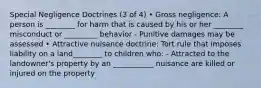 Special Negligence Doctrines (3 of 4) • Gross negligence: A person is ________ for harm that is caused by his or her ________ misconduct or _________ behavior - Punitive damages may be assessed • Attractive nuisance doctrine: Tort rule that imposes liability on a land________ to children who: - Attracted to the landowner's property by an ___________ nuisance are killed or injured on the property