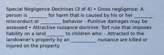 Special Negligence Doctrines (3 of 4) • Gross negligence: A person is ________ for harm that is caused by his or her ________ misconduct or _________ behavior - Punitive damages may be assessed • Attractive nuisance doctrine: Tort rule that imposes liability on a land________ to children who: - Attracted to the landowner's property by an ___________ nuisance are killed or injured on the property