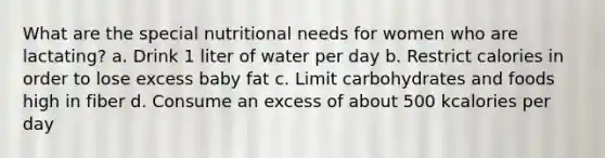 What are the special nutritional needs for women who are lactating? a. Drink 1 liter of water per day b. Restrict calories in order to lose excess baby fat c. Limit carbohydrates and foods high in fiber d. Consume an excess of about 500 kcalories per day