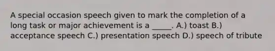 A special occasion speech given to mark the completion of a long task or major achievement is a _____. A.) toast B.) acceptance speech C.) presentation speech D.) speech of tribute