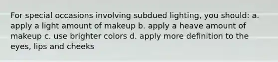 For special occasions involving subdued lighting, you should: a. apply a light amount of makeup b. apply a heave amount of makeup c. use brighter colors d. apply more definition to the eyes, lips and cheeks