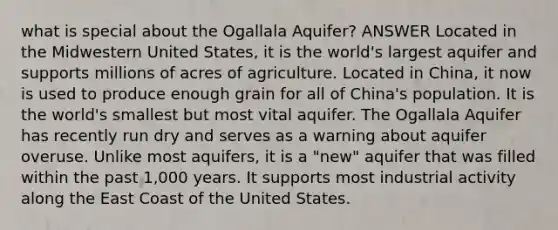 what is special about the Ogallala Aquifer? ANSWER Located in the Midwestern United States, it is the world's largest aquifer and supports millions of acres of agriculture. Located in China, it now is used to produce enough grain for all of China's population. It is the world's smallest but most vital aquifer. The Ogallala Aquifer has recently run dry and serves as a warning about aquifer overuse. Unlike most aquifers, it is a "new" aquifer that was filled within the past 1,000 years. It supports most industrial activity along the East Coast of the United States.