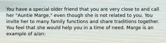 You have a special older friend that you are very close to and call her "Auntie Marge," even though she is not related to you. You invite her to many family functions and share traditions together. You feel that she would help you in a time of need. Marge is an example of a/an: