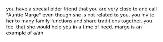 you have a special older friend that you are very close to and call "Auntie Marge" even though she is not related to you. you invite her to many family functions and share traditions together. you feel that she would help you in a time of need. marge is an example of a/an