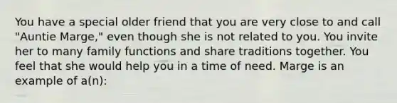 You have a special older friend that you are very close to and call "Auntie Marge," even though she is not related to you. You invite her to many family functions and share traditions together. You feel that she would help you in a time of need. Marge is an example of a(n):