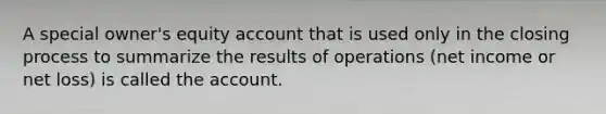 A special owner's equity account that is used only in the closing process to summarize the results of operations (net income or net loss) is called the account.