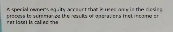 A special owner's equity account that is used only in the closing process to summarize the results of operations (net income or net loss) is called the