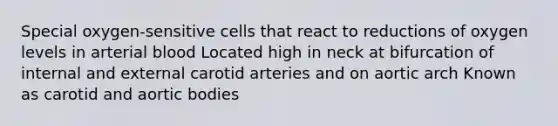 Special oxygen-sensitive cells that react to reductions of oxygen levels in arterial blood Located high in neck at bifurcation of internal and external carotid arteries and on aortic arch Known as carotid and aortic bodies