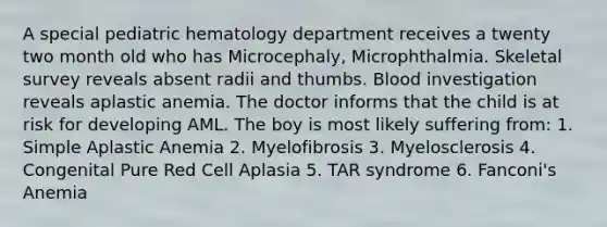 A special pediatric hematology department receives a twenty two month old who has Microcephaly, Microphthalmia. Skeletal survey reveals absent radii and thumbs. Blood investigation reveals aplastic anemia. The doctor informs that the child is at risk for developing AML. The boy is most likely suffering from: 1. Simple Aplastic Anemia 2. Myelofibrosis 3. Myelosclerosis 4. Congenital Pure Red Cell Aplasia 5. TAR syndrome 6. Fanconi's Anemia