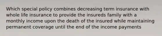 Which special policy combines decreasing term insurance with whole life insurance to provide the insureds family with a monthly income upon the death of the insured while maintaining permanent coverage until the end of the income payments