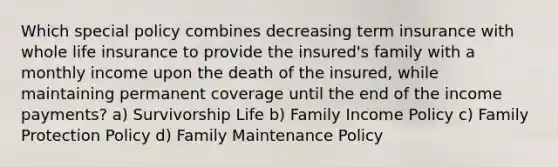 Which special policy combines decreasing term insurance with whole life insurance to provide the insured's family with a monthly income upon the death of the insured, while maintaining permanent coverage until the end of the income payments? a) Survivorship Life b) Family Income Policy c) Family Protection Policy d) Family Maintenance Policy