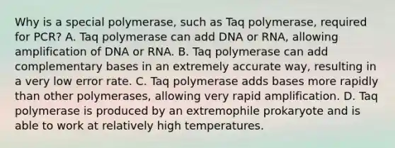 Why is a special polymerase, such as Taq polymerase, required for PCR? A. Taq polymerase can add DNA or RNA, allowing amplification of DNA or RNA. B. Taq polymerase can add complementary bases in an extremely accurate way, resulting in a very low error rate. C. Taq polymerase adds bases more rapidly than other polymerases, allowing very rapid amplification. D. Taq polymerase is produced by an extremophile prokaryote and is able to work at relatively high temperatures.