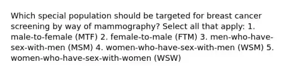 Which special population should be targeted for breast cancer screening by way of mammography? Select all that apply: 1. male-to-female (MTF) 2. female-to-male (FTM) 3. men-who-have-sex-with-men (MSM) 4. women-who-have-sex-with-men (WSM) 5. women-who-have-sex-with-women (WSW)