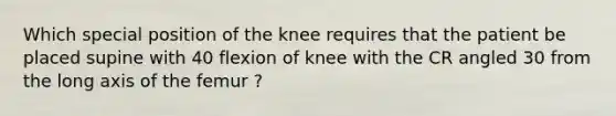 Which special position of the knee requires that the patient be placed supine with 40 flexion of knee with the CR angled 30 from the long axis of the femur ?