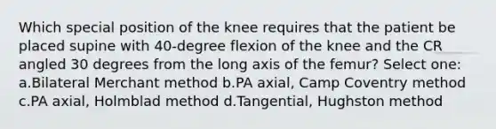 Which special position of the knee requires that the patient be placed supine with 40-degree flexion of the knee and the CR angled 30 degrees from the long axis of the femur? Select one: a.Bilateral Merchant method b.PA axial, Camp Coventry method c.PA axial, Holmblad method d.Tangential, Hughston method