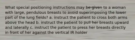 What special positioning instructions may be given to a woman with large, pendulous breasts to avoid superimposing the lower part of the lung fields? a. instruct the patient to cross both arms above the head b. instruct the patient to pull her breasts upward and laterally c. instruct the patient to press her breasts directly in front of her against the vertical IR holder