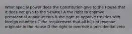 What special power does the Constitution give to the House that it does not give to the Senate? A the right to approve presidential appointments B the right to approve treaties with foreign countries C the requirement that all bills of revenue originate in the House D the right to override a presidential veto