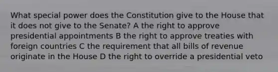 What special power does the Constitution give to the House that it does not give to the Senate? A the right to approve presidential appointments B the right to approve treaties with foreign countries C the requirement that all bills of revenue originate in the House D the right to override a presidential veto