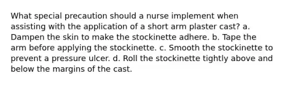 What special precaution should a nurse implement when assisting with the application of a short arm plaster cast? a. Dampen the skin to make the stockinette adhere. b. Tape the arm before applying the stockinette. c. Smooth the stockinette to prevent a pressure ulcer. d. Roll the stockinette tightly above and below the margins of the cast.