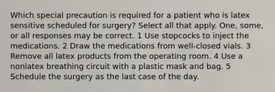 Which special precaution is required for a patient who is latex sensitive scheduled for surgery? Select all that apply. One, some, or all responses may be correct. 1 Use stopcocks to inject the medications. 2 Draw the medications from well-closed vials. 3 Remove all latex products from the operating room. 4 Use a nonlatex breathing circuit with a plastic mask and bag. 5 Schedule the surgery as the last case of the day.