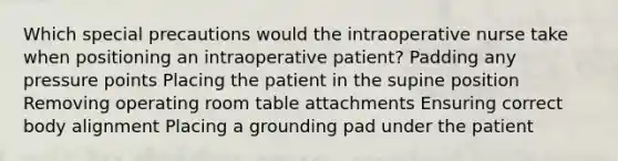 Which special precautions would the intraoperative nurse take when positioning an intraoperative patient? Padding any pressure points Placing the patient in the supine position Removing operating room table attachments Ensuring correct body alignment Placing a grounding pad under the patient