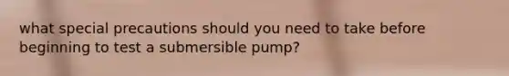 what special precautions should you need to take before beginning to test a submersible pump?