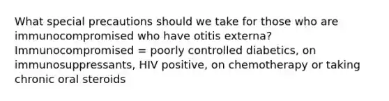 What special precautions should we take for those who are immunocompromised who have otitis externa? Immunocompromised = poorly controlled diabetics, on immunosuppressants, HIV positive, on chemotherapy or taking chronic oral steroids