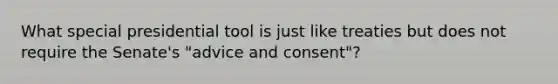 What special presidential tool is just like treaties but does not require the Senate's "advice and consent"?