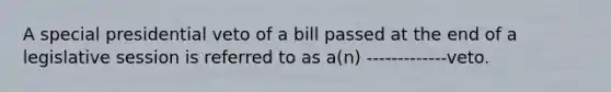 A special presidential veto of a bill passed at the end of a legislative session is referred to as a(n) -------------veto.