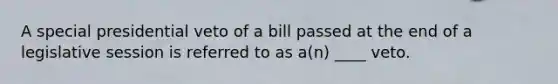 A special presidential veto of a bill passed at the end of a legislative session is referred to as a(n) ____ veto.