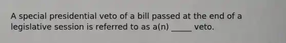 A special presidential veto of a bill passed at the end of a legislative session is referred to as a(n) _____ veto.