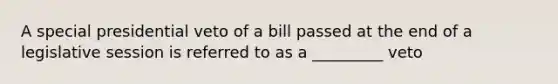 A special presidential veto of a bill passed at the end of a legislative session is referred to as a _________ veto