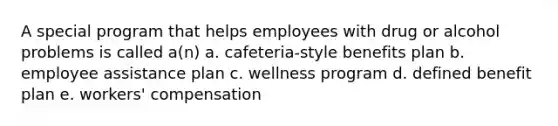 A special program that helps employees with drug or alcohol problems is called a(n) a. cafeteria-style benefits plan b. employee assistance plan c. wellness program d. defined benefit plan e. workers' compensation