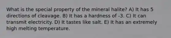 What is the special property of the mineral halite? A) It has 5 directions of cleavage. B) It has a hardness of -3. C) It can transmit electricity. D) It tastes like salt. E) It has an extremely high melting temperature.