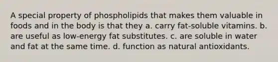 A special property of phospholipids that makes them valuable in foods and in the body is that they a. carry fat-soluble vitamins. b. are useful as low-energy fat substitutes. c. are soluble in water and fat at the same time. d. function as natural antioxidants.