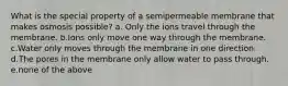 What is the special property of a semipermeable membrane that makes osmosis possible? a. Only the ions travel through the membrane. b.Ions only move one way through the membrane. c.Water only moves through the membrane in one direction. d.The pores in the membrane only allow water to pass through. e.none of the above