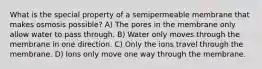 What is the special property of a semipermeable membrane that makes osmosis possible? A) The pores in the membrane only allow water to pass through. B) Water only moves through the membrane in one direction. C) Only the ions travel through the membrane. D) Ions only move one way through the membrane.