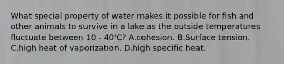 What special property of water makes it possible for fish and other animals to survive in a lake as the outside temperatures fluctuate between 10 - 40'C? A.cohesion. B.Surface tension. C.high heat of vaporization. D.high specific heat.