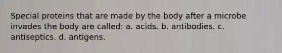 Special proteins that are made by the body after a microbe invades the body are called: a. acids. b. antibodies. c. antiseptics. d. antigens.