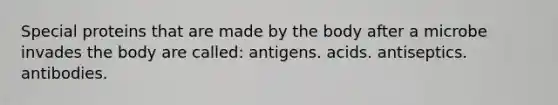 Special proteins that are made by the body after a microbe invades the body are called: antigens. acids. antiseptics. antibodies.