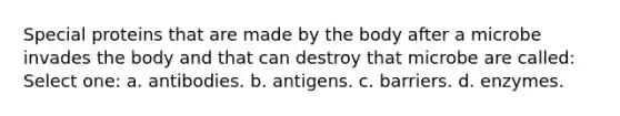 Special proteins that are made by the body after a microbe invades the body and that can destroy that microbe are called: Select one: a. antibodies. b. antigens. c. barriers. d. enzymes.